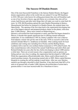 The Success Of Dunkin Donuts
One of the most Successful Franchises is the famous Dunkin Donuts, the biggest
donuts organization sellers in the world who are ranked #3 in top 500 franchises
in 2018. DD aren t only known for selling great donuts they also sell breakfast such
as one of my favorites a bacon, egg and cheese on a croissant, they also sell ice
cream, hash browns and other tasty things that will make you want to come back for
more. In 1950, Bill Rosenberg opened the main Dunkin Donutsshop in Quincy,
Massachusetts but before he renamed it to Dunkin Donuts, the original name was
Open Kettle . The opening of the first shop lead to the organization developing into
one of the biggest espresso and prepared products chains on the planet, with more
than 12,000 eateries... Show more content on Helpwriting.net ...
Quiznos is diversified fast food restaurant or eatery spot that first began situated in
Denver, Colorado that spends significant time in offering toasted submarine
sandwiches. It was established in 1981 by Jimmy Lambatos who wasi a Denver
food industry veteran who got his start in the early 1970s as executive chef at the
storied Colorado Mine Co. steakhouse in Glendale. After cooking meals for local
celebrities and visiting stars including Elvis Presley and the Rolling Stones,
Lambatos left to start his own northern Italian restaurant in 1978 called Footers. He
then created Quiznos with a friend of his named Todd Disner.and sold to Rick and
Richard Schaden ten years after the fact, before developing to about 5,000 eateries
a while later. There are several reasons why a organization such as quiznos are
failing and are very close to ending, the organization had developed to 5,000 units.
While the organization offered delectable subs, Metro could without much of a
stretch purchase toasters. By presenting toasted subs in 2005, Metro copied Quiznos
blueprint in creating the sub but making it much better. After one year, Quiznos
started to go through a downfall in their franchise. It has shed more than 60% of its
units to its present tally of under 2,000. Quiznos diversified plan of action had a
genuine defect: it was near inconceivable for a franchisee to turn a
 