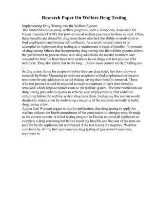 Research Paper On Welfare Drug Testing
Implementing Drug Testing into the Welfare System
The United States has many welfare programs, such a Temporary Assistance for
Needy Families (TANF) that provide social welfare payments to those in need. Often,
these benefits are abused by drug users those who lack the ability or motivation to
find employment and become self sufficient. As a result, several states have
attempted to implement drug testing as a requirement to receive benefits. Proponents
of drug testing believe that incorporating drug testing into the welfare systems allows
the government to provide those with drug addictions the needed treatment and
suspend the benefits from those who continue to use drugs and test positive after
treatment. They also claim that in the long ... Show more content on Helpwriting.net
...
Setting a time frame for recipients before they are drug tested has been shown in
research by Perter Muenning to motivate recipients to find employment or receive
treatment for any addiction to avoid risking having their benefits removed. Those
who test positive would be required to receive treatment or have their benefits
removed, which helps to reduce costs to the welfare system. The time restrictions on
drug testing persuade recipients to actively seek employment or find addiction
consoling before the welfare system drug tests them. Implanting this system would
drastically reduce costs by motivating a majority of the recipient and only actually
drug testing a few.
Author Ilan Wurman argues in this his publication, that drug testing to apply for
welfare violates the fourth amendment of the constitution so changes must be made
to the current system. A failed testing program in Florida required all applicants to
complete a drug screening test before receiving benefits and the cost of the tests are
paid for by the applicant, but reimbursed if the test results are negative. Wurman
concludes by stating that suspicion less drug testing of government assistance
recipients in
 
