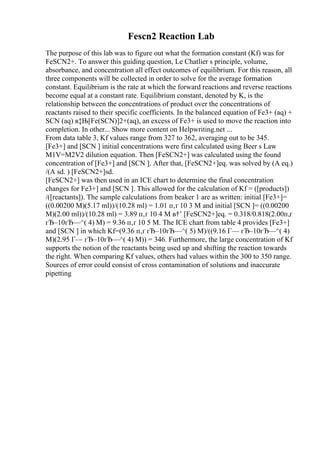 Fescn2 Reaction Lab
The purpose of this lab was to figure out what the formation constant (Kf) was for
FeSCN2+. To answer this guiding question, Le Chatlier s principle, volume,
absorbance, and concentration all effect outcomes of equilibrium. For this reason, all
three components will be collected in order to solve for the average formation
constant. Equilibrium is the rate at which the forward reactions and reverse reactions
become equal at a constant rate. Equilibrium constant, denoted by K, is the
relationship between the concentrations of product over the concentrations of
reactants raised to their specific coefficients. In the balanced equation of Fe3+ (aq) +
SCN (aq) в‡Њ[Fe(SCN)]2+(aq), an excess of Fe3+ is used to move the reaction into
completion. In other... Show more content on Helpwriting.net ...
From data table 3, Kf values range from 327 to 362, averaging out to be 345.
[Fe3+] and [SCN ] initial concentrations were first calculated using Beer s Law
M1V=M2V2 dilution equation. Then [FeSCN2+] was calculated using the found
concentration of [Fe3+] and [SCN ]. After that, [FeSCN2+]eq. was solved by (A eq.)
/(A sd. ) [FeSCN2+]sd.
[FeSCN2+] was then used in an ICE chart to determine the final concentration
changes for Fe3+] and [SCN ]. This allowed for the calculation of Kf = ([products])
/([reactants]). The sample calculations from beaker 1 are as written: initial [Fe3+]=
((0.00200 M)(5.17 ml))/(10.28 ml) = 1.01 п‚ґ 10 3 M and initial [SCN ]= ((0.00200
M)(2.00 ml))/(10.28 ml) = 3.89 п‚ґ 10 4 M в†’ [FeSCN2+]eq. = 0.318/0.818(2.00п‚ґ
гЂ–10гЂ—^( 4) M) = 9.36 п‚ґ 10 5 M. The ICE chart from table 4 provides [Fe3+]
and [SCN ] in which Kf=(9.36 п‚ґ гЂ–10гЂ—^( 5) M)/((9.16 Г— гЂ–10гЂ—^( 4)
M)(2.95 Г— гЂ–10гЂ—^( 4) M)) = 346. Furthermore, the large concentration of Kf
supports the notion of the reactants being used up and shifting the reaction towards
the right. When comparing Kf values, others had values within the 300 to 350 range.
Sources of error could consist of cross contamination of solutions and inaccurate
pipetting
 