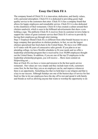 Essay On Chick Fil A
The company brand of Chick Fil A is innovation, dedication, and family values,
with a personal atmosphere. Chick Fil A is dedicated to providing good, high
quality service to the customers that enter. Chick Fil A has a company brand that
allows for happy employees and remarkable service. Chick Fil A is also dedicated
to the cleanliness of their restaurants. Chick fil A has created a culture around their
chicken sandwich, which is seen in the billboard advertisements that show a cow
holding a sign. The publicity Chick fil A receives from its customer reviews helps to
support the values of great customer service that Chick fil A strives to provide by
having their employees go through strict training.
Step 3: Employer Brand Chick fil a is different from other brands because we are a
large company that specializes in chicken products, in fact, we are the largest
chicken specialized fast food chain in the United States. We have over 2000 stores
in 43 states with 48 years of consecutive sales growth. If you plan to or are
attending college, we have flexible schedules to fit your needs and we offer a
leadership scholarship program that is received by over 30,000 employees thought
out the United States. In addition, if you are one of the top 25 employees in the
leadership scholarship program, you will receive ... Show more content on
Helpwriting.net ...
Here at Chick fil a we have a vision and mission to be the best quick service
restaurant . Our values are very simple and they include team work, customers
come first, be the best they you as an employee can be, and improve whenever
there is an opportunity. Something else that we hold dear is our religion and that is
a key to our success. Although Sundays are one of the busiest days of service for fast
food we like to let our employees have the day off to rest and spend it with family
and friends as well as allowing anyone that wants to worship the opportunity to do
 
