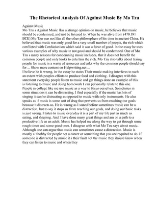 The Rhetorical Analysis Of Against Music By Mo Tzu
Against Music
Mo Tzu s Against Music Has a strange opinion on music, he believes that music
should be condemned, and not be listened to. When he was alive from (470 391
BCE) Mo Tzu was not like all the other philosophers of his time in ancient China. He
believed that music was only good for a very small number of people, the rich which
conflicted with Confucianism which said it was a force of good. In the essay he uses
various examples of why music in not good and should be condemned. One of Mo
Tzu s many reasons for condemning music includes, that it does not benefit the
common people and only looks to entertain the rich. Mo Tzu also talks about taxing
people for music is a waste of resources and asks why the common people should pay
for ... Show more content on Helpwriting.net ...
I believe he is wrong, in the essay he states Their music making interferes to such
an extent with peoples efforts to produce food and clothing . I disagree with this
statement everyday people listen to music and get things done an example of this
is listening to music and doing homework I can personally relate to this one.
People in college like me use music as a way to focus ourselves. Sometimes in
some situations it can be distracting, I find especially if the music has lots of
singing it can be distracting as opposed to music with only instruments. He also
speaks as if music is some sort of drug that prevents us from reaching our goals
because it distracts us. He is wrong as I stated before sometimes music can be a
distraction, but to say it stops us from reaching our goals, and doing our basic tasks
is just wrong. I listen to music everyday it is a part of my life just as much as
eating, and sleeping. And I have done many great things and am on a path to a
productive life as an adult. Music has helped me along the way to get through some
rough times and some good ones. I disagree with what Mo Tzu says about music.
Although one can argue that music can sometimes cause a distraction. Music is
mostly a +hobby for people not a career or something that you are required to do. If
someone is distracted by music it s their fault not the music they should know when
they can listen to music and when they
 