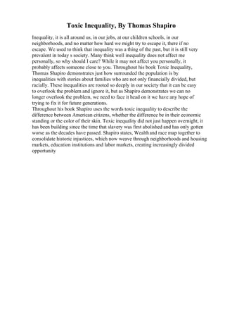 Toxic Inequality, By Thomas Shapiro
Inequality, it is all around us, in our jobs, at our children schools, in our
neighborhoods, and no matter how hard we might try to escape it, there if no
escape. We used to think that inequality was a thing of the past, but it is still very
prevalent in today s society. Many think well inequality does not affect me
personally, so why should I care? While it may not affect you personally, it
probably affects someone close to you. Throughout his book Toxic Inequality,
Thomas Shapiro demonstrates just how surrounded the population is by
inequalities with stories about families who are not only financially divided, but
racially. These inequalities are rooted so deeply in our society that it can be easy
to overlook the problem and ignore it, but as Shapiro demonstrates we can no
longer overlook the problem, we need to face it head on it we have any hope of
trying to fix it for future generations.
Throughout his book Shapiro uses the words toxic inequality to describe the
difference between American citizens, whether the difference be in their economic
standing or the color of their skin. Toxic inequality did not just happen overnight, it
has been building since the time that slavery was first abolished and has only gotten
worse as the decades have passed. Shapiro states, Wealthand race map together to
consolidate historic injustices, which now weave through neighborhoods and housing
markets, education institutions and labor markets, creating increasingly divided
opportunity
 