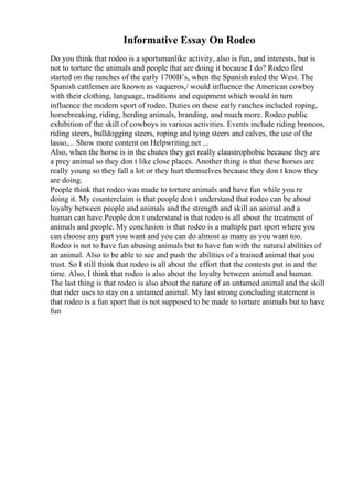 Informative Essay On Rodeo
Do you think that rodeo is a sportsmanlike activity, also is fun, and interests, but is
not to torture the animals and people that are doing it because I do? Rodeo first
started on the ranches of the early 1700В’s, when the Spanish ruled the West. The
Spanish cattlemen are known as vaqueros,/ would influence the American cowboy
with their clothing, language, traditions and equipment which would in turn
influence the modern sport of rodeo. Duties on these early ranches included roping,
horsebreaking, riding, herding animals, branding, and much more. Rodeo public
exhibition of the skill of cowboys in various activities. Events include riding broncos,
riding steers, bulldogging steers, roping and tying steers and calves, the use of the
lasso,... Show more content on Helpwriting.net ...
Also, when the horse is in the chutes they get really claustrophobic because they are
a prey animal so they don t like close places. Another thing is that these horses are
really young so they fall a lot or they hurt themselves because they don t know they
are doing.
People think that rodeo was made to torture animals and have fun while you re
doing it. My counterclaim is that people don t understand that rodeo can be about
loyalty between people and animals and the strength and skill an animal and a
human can have.People don t understand is that rodeo is all about the treatment of
animals and people. My conclusion is that rodeo is a multiple part sport where you
can choose any part you want and you can do almost as many as you want too.
Rodeo is not to have fun abusing animals but to have fun with the natural abilities of
an animal. Also to be able to see and push the abilities of a trained animal that you
trust. So I still think that rodeo is all about the effort that the contests put in and the
time. Also, I think that rodeo is also about the loyalty between animal and human.
The last thing is that rodeo is also about the nature of an untamed animal and the skill
that rider uses to stay on a untamed animal. My last strong concluding statement is
that rodeo is a fun sport that is not supposed to be made to torture animals but to have
fun
 