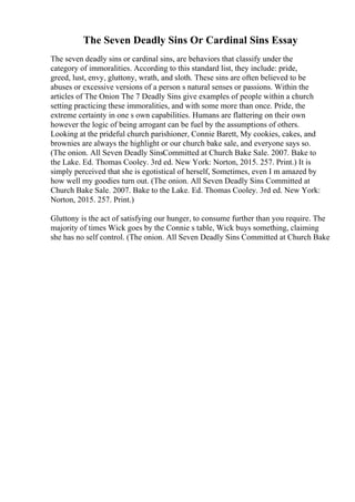 The Seven Deadly Sins Or Cardinal Sins Essay
The seven deadly sins or cardinal sins, are behaviors that classify under the
category of immoralities. According to this standard list, they include: pride,
greed, lust, envy, gluttony, wrath, and sloth. These sins are often believed to be
abuses or excessive versions of a person s natural senses or passions. Within the
articles of The Onion The 7 Deadly Sins give examples of people within a church
setting practicing these immoralities, and with some more than once. Pride, the
extreme certainty in one s own capabilities. Humans are flattering on their own
however the logic of being arrogant can be fuel by the assumptions of others.
Looking at the prideful church parishioner, Connie Barett, My cookies, cakes, and
brownies are always the highlight or our church bake sale, and everyone says so.
(The onion. All Seven Deadly SinsCommitted at Church Bake Sale. 2007. Bake to
the Lake. Ed. Thomas Cooley. 3rd ed. New York: Norton, 2015. 257. Print.) It is
simply perceived that she is egotistical of herself, Sometimes, even I m amazed by
how well my goodies turn out. (The onion. All Seven Deadly Sins Committed at
Church Bake Sale. 2007. Bake to the Lake. Ed. Thomas Cooley. 3rd ed. New York:
Norton, 2015. 257. Print.)
Gluttony is the act of satisfying our hunger, to consume further than you require. The
majority of times Wick goes by the Connie s table, Wick buys something, claiming
she has no self control. (The onion. All Seven Deadly Sins Committed at Church Bake
 