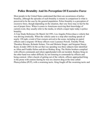 Police Brutality And Its Perception Of Excessive Force
Most people in the United States understand that there are occurrences of police
brutality, although the episodes of such brutality is minute in comparison to what is
perceived to be the case by the general population. Police brutality is a perception of
excessive force, though depending on the situation, that very force may in fact be the
use of proper force. When it comes to Americans receiving their knowledge of
current event, they usually refer to the media, in which a major topic today is police
brutality.
A Case Study Reference On March 3rd 1991, Los Angeles Policechase a vehicle that
was driving erratically. When the vehicle came to a stop after reaching speeds of
nearly 120 mph, a total of four cruisers arrived to the scene, including six patrol
officers and a sergeant. Of those officers were Laurence Powell, Timothy Wind,
Theodore Briseno, Rolando Solano, Tim and Melanie Singer, and Sergeant Stacey
Koon. (Linder 2001) In the car that was speeding was three subjects later identified
as Allen and Freddie Helms and driver Rodney King. The Helms brothers complied
with officers commands and where apprehended with out incident. Rodney King on
the other hand was rather difficult, by not listening to commands by officers and
being comical. After a hassle of getting out of the vehicle, officers approached King
in the prone with caution fearing he was on a known drug at the time called
Phencyclidine (PCP), with a swarming tactic. King fought off the swarming tactic and
 