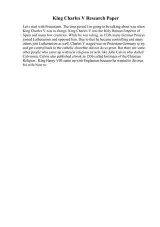 King Charles V Research Paper
Let s start with Protestants. The time period I m going to be talking about was when
King Charles V was in charge. King Charles V was the Holy Roman Emperor of
Spain and many low countries. While he was ruling, in 1530, many German Princes
joined Lutheranism and opposed him. Due to that he became controlling and many
others join Lutheranism as well. Charles V waged war on Protestant Germany to try
and get control back to the catholic churchhe did not do so great. But there are some
other people who came up with new religions as well, like John Calvin who started
Calvinism. Calvin also published a book in 1536 called Institutes of the Christian
Religion . King Henry VIII came up with Englanism because he wanted to divorce
his wife.Now to
 