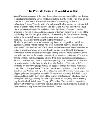 The Possible Causes Of World War One
World War one was one of the most devastating wars that mankind has ever known,
it s participants spanning across continents making this the world s first truly global
conflict. A combination of variables lead to this clash among the world s
industrialized titans. The aftermath of which would lead to an even more impactful
series of events. Many people believe that The Great War was caused by a single
event, the assassination of the Archduke Franz Ferdinand of Austria. But that
argument is flawed at best, and is not a cause of the war, but merely a trigger of the
powder keg that was Europe at the time. Europe during the late nineteenth century,
going in the twentieth century was in a very tense state, ready to explode at any
moment. This... Show more content on Helpwriting.net ...
Firstly Europe was in ruins, on almost every front., social, political, social, and
economic....of the 70 million men who were mobilized, nearly 9 million men
were killed . This massive loss of life struck powerful emotions in the countries, an
entire generation of young men were loss to most of them. Socially the lives of
women and minorities were also changed. During the war the factories back home
had to be operated by the women because all the men were being sent off to war so
for the first time they had separate income from their husbands and independence
as well. The minorities, black Americans, especially, saw a difference in treatment
themselves when on the front lines by their allied soldiers. This taste in difference
treatment for these two groups planted the seeds of change that would eventually
come. The economy of many European countries were exhausted as well, while
countries like America and Japan flourished. the United States and Japan reaped the
biggest gains and emerged as leaders in the new world economy This lead to very
harsh conditions set by the victors of the conflict onto Germany, who they made a
scapegoat. Blaming Germany for the heavy costs of the war, they demanded they
pay the allies back in full in the Treaty of Versailles. This condition completely
destroyed Germany s economy and standard of living, causing massive inflation in
their attempts to pay the allied countries back. These
 