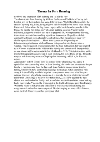 Themes In Barn Burning
Symbols and Themes in Barn Burning and To Build a Fire
The short stories Barn Burning by William Faulkner and To Build a Fire by Jack
London are, on their surface, two very different tales. While Barn Burning tells the
story of a young boy, Sarty, trying to grow and develop his own moral code among
his twisted father whom the boy doesn t agree with, but follows because he is his
blood, To Build a Fire tells a story of a man trekking alone on YukonTrail in
miserable, dangerous weather that he is ill prepared for. When presented this way,
these stories seem to have nothing significant in common. Regardless of their
drastically different plots, characters, and settings, they nevertheless have very
similar symbols and themes, ... Show more content on Helpwriting.net ...
It is something that is now vital and is now being used as a tool rather than a
weapon. The protagonist, who is unnamed in the final publication, but was referred
to as Vincent in earlier drafts, relies on fire heavily and cannot use it irresponsibly,
as any misuse will be detrimental to his life (London, 559). This is interesting, as fire
most often represents danger, like in Barn Burning, but in To Build a Fire , demands
respect, as it is the only source of hope against the enemy, which is, in this case,
nature.
Additionally, in both stories, there s a similar theme of running, but, again, it
symbolizes two contrasting ideas. In Barn Burning, the reader can see that the Snopes
family is running away from the law, and, later, Sarty is running away from his
family, which both have contrasting meanings themselves. When the family runs
away, it is to selfishly avoid the negative consequences associated with Snopes s
actions; however, when Sarty runs away, it is to make the right choice for himself
rather than ...stick[ing] to his own blood (Faulkner, 232). Sarty decided the best
choice was to abandon his family, and is confident about this decision, never looking
back. Conversely, Vincent, the protagonist in To Build a Fire runs away less literally.
While the reader is not given any indication to why exactly he is enduring this
dangerous trek other than to meet up with friends camping an unspecified distance
down the trail. However, one has to wonder what
 