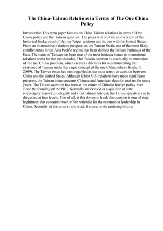 The China-Taiwan Relations in Terms of The One China
Policy
Introduction This term paper focuses on China Taiwan relations in terms of One
China policy and the Taiwan question. The paper will provide an overview of the
historical background of Beijing Taipei relations and its ties with the United States.
From an international relations perspective, the Taiwan Strait, one of the most likely
conflict zones in the Asia Pacific region, has been dubbed the Balkan Peninsula of the
East. The status of Taiwan has been one of the most intricate issues in international
relations arena for the past decades. The Taiwan question is essentially an extension
of the two Chinas problem, which creates a dilemma for accommodating the
existence of Taiwan under the vague concept of the one China policy (Hsieh, P.,
2009). The Taiwan issue has been regarded as the most sensitive question between
China and the United States. Although China U.S. relations have made significant
progress, the Taiwan issue concerns Chinese and American decision makers for many
years. The Taiwan question has been at the center of Chinese foreign policy ever
since the founding of the PRC. Normally understood as a question of state
sovereignty, territorial integrity and vital national interest, the Taiwan question can be
discussed at four levels. First of all, at the domestic level, the question is one of state
legitimacy that concerns much of the rationale for the communist leadership in
China. Secondly, at the cross straits level, it concerns the enduring historic
 