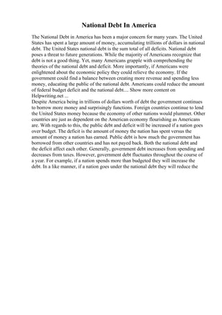 National Debt In America
The National Debt in America has been a major concern for many years. The United
States has spent a large amount of money, accumulating trillions of dollars in national
debt. The United States national debt is the sum total of all deficits. National debt
poses a threat to future generations. While the majority of Americans recognize that
debt is not a good thing. Yet, many Americans grapple with comprehending the
theories of the national debt and deficit. More importantly, if Americans were
enlightened about the economic policy they could relieve the economy. If the
government could find a balance between creating more revenue and spending less
money, educating the public of the national debt. Americans could reduce the amount
of federal budget deficit and the national debt.... Show more content on
Helpwriting.net ...
Despite America being in trillions of dollars worth of debt the government continues
to borrow more money and surprisingly functions. Foreign countries continue to lend
the United States money because the economy of other nations would plummet. Other
countries are just as dependent on the American economy flourishing as Americans
are. With regards to this, the public debt and deficit will be increased if a nation goes
over budget. The deficit is the amount of money the nation has spent versus the
amount of money a nation has earned. Public debt is how much the government has
borrowed from other countries and has not payed back. Both the national debt and
the deficit affect each other. Generally, government debt increases from spending and
decreases from taxes. However, government debt fluctuates throughout the course of
a year. For example, if a nation spends more than budgeted they will increase the
debt. In a like manner, if a nation goes under the national debt they will reduce the
 