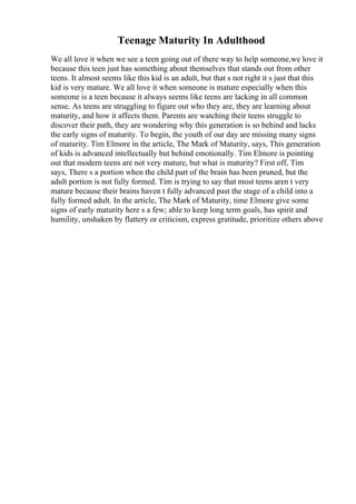 Teenage Maturity In Adulthood
We all love it when we see a teen going out of there way to help someone,we love it
because this teen just has something about themselves that stands out from other
teens. It almost seems like this kid is an adult, but that s not right it s just that this
kid is very mature. We all love it when someone is mature especially when this
someone is a teen because it always seems like teens are lacking in all common
sense. As teens are struggling to figure out who they are, they are learning about
maturity, and how it affects them. Parents are watching their teens struggle to
discover their path, they are wondering why this generation is so behind and lacks
the early signs of maturity. To begin, the youth of our day are missing many signs
of maturity. Tim Elmore in the article, The Mark of Maturity, says, This generation
of kids is advanced intellectually but behind emotionally. Tim Elmore is pointing
out that modern teens are not very mature, but what is maturity? First off, Tim
says, There s a portion when the child part of the brain has been pruned, but the
adult portion is not fully formed. Tim is trying to say that most teens aren t very
mature because their brains haven t fully advanced past the stage of a child into a
fully formed adult. In the article, The Mark of Maturity, time Elmore give some
signs of early maturity here s a few; able to keep long term goals, has spirit and
humility, unshaken by flattery or criticism, express gratitude, prioritize others above
 