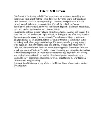 Esteem Self Esteem
Confidence is the feeling or belief that one can rely on someone, something and
themselves. In an event that the person feels that they are a useful individual and
likes their own existence, at that point high confidence is experienced. Various
mental specialists have recommended that if people have high confidence,
achievement and accomplishment will come about. High self esteemcan be achieved,
however, it often requires time and constant practice.
Social media in today s society plays a big role in affecting people s self esteem. It s
not a rule that one needs to post a picture before, throughout and after every activity.
For most teens, however, it seems required. The subsequent likes, retweets and
different ratings all get counted, both in the stark arithmetic of the internet and as
teens keep track of the judgemental ratings. For some particularly young women,
what begins as a fun approach to share and and stay connected in other people s
lives, can transform into an obsession about overall approval from others. This can
wreck a person s self esteem. Teens have been comparing and contrasting themselves
with mainstream pictures on social media and are missing the point of just sharing
and staying connected with one another. New investigations are quite recently
starting to prove the impacts of online networking are affecting the way teens see
themselves in a negative way.
A survey found that many young adults in the United States who are active online
fret about how
 