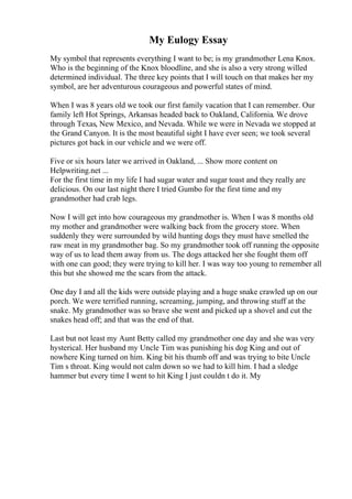 My Eulogy Essay
My symbol that represents everything I want to be; is my grandmother Lena Knox.
Who is the beginning of the Knox bloodline, and she is also a very strong willed
determined individual. The three key points that I will touch on that makes her my
symbol, are her adventurous courageous and powerful states of mind.
When I was 8 years old we took our first family vacation that I can remember. Our
family left Hot Springs, Arkansas headed back to Oakland, California. We drove
through Texas, New Mexico, and Nevada. While we were in Nevada we stopped at
the Grand Canyon. It is the most beautiful sight I have ever seen; we took several
pictures got back in our vehicle and we were off.
Five or six hours later we arrived in Oakland, ... Show more content on
Helpwriting.net ...
For the first time in my life I had sugar water and sugar toast and they really are
delicious. On our last night there I tried Gumbo for the first time and my
grandmother had crab legs.
Now I will get into how courageous my grandmother is. When I was 8 months old
my mother and grandmother were walking back from the grocery store. When
suddenly they were surrounded by wild hunting dogs they must have smelled the
raw meat in my grandmother bag. So my grandmother took off running the opposite
way of us to lead them away from us. The dogs attacked her she fought them off
with one can good; they were trying to kill her. I was way too young to remember all
this but she showed me the scars from the attack.
One day I and all the kids were outside playing and a huge snake crawled up on our
porch. We were terrified running, screaming, jumping, and throwing stuff at the
snake. My grandmother was so brave she went and picked up a shovel and cut the
snakes head off; and that was the end of that.
Last but not least my Aunt Betty called my grandmother one day and she was very
hysterical. Her husband my Uncle Tim was punishing his dog King and out of
nowhere King turned on him. King bit his thumb off and was trying to bite Uncle
Tim s throat. King would not calm down so we had to kill him. I had a sledge
hammer but every time I went to hit King I just couldn t do it. My
 