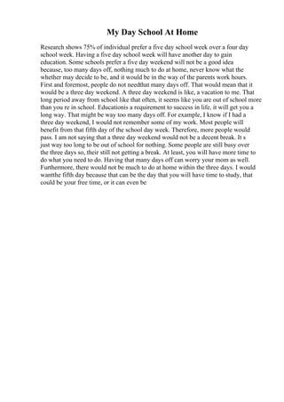 My Day School At Home
Research shows 75% of individual prefer a five day school week over a four day
school week. Having a five day school week will have another day to gain
education. Some schools prefer a five day weekend will not be a good idea
because, too many days off, nothing much to do at home, never know what the
whether may decide to be, and it would be in the way of the parents work hours.
First and foremost, people do not needthat many days off. That would mean that it
would be a three day weekend. A three day weekend is like, a vacation to me. That
long period away from school like that often, it seems like you are out of school more
than you re in school. Educationis a requirement to success in life, it will get you a
long way. That might be way too many days off. For example, I know if I had a
three day weekend, I would not remember some of my work. Most people will
benefit from that fifth day of the school day week. Therefore, more people would
pass. I am not saying that a three day weekend would not be a decent break. It s
just way too long to be out of school for nothing. Some people are still busy over
the three days so, their still not getting a break. At least, you will have more time to
do what you need to do. Having that many days off can worry your mom as well.
Furthermore, there would not be much to do at home within the three days. I would
wantthe fifth day because that can be the day that you will have time to study, that
could be your free time, or it can even be
 
