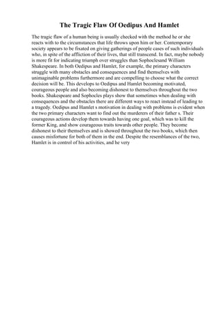 The Tragic Flaw Of Oedipus And Hamlet
The tragic flaw of a human being is usually checked with the method he or she
reacts with to the circumstances that life throws upon him or her. Contemporary
society appears to be fixated on giving gatherings of people cases of such individuals
who, in spite of the affliction of their lives, that still transcend. In fact, maybe nobody
is more fit for indicating triumph over struggles than Sophoclesand William
Shakespeare. In both Oedipus and Hamlet, for example, the primary characters
struggle with many obstacles and consequences and find themselves with
unimaginable problems furthermore and are compelling to choose what the correct
decision will be. This develops to Oedipus and Hamlet becoming motivated,
courageous people and also becoming dishonest to themselves throughout the two
books. Shakespeare and Sophocles plays show that sometimes when dealing with
consequences and the obstacles there are different ways to react instead of leading to
a tragedy. Oedipus and Hamlet s motivation in dealing with problems is evident when
the two primary characters want to find out the murderers of their father s. Their
courageous actions develop them towards having one goal, which was to kill the
former King, and show courageous traits towards other people. They become
dishonest to their themselves and is showed throughout the two books, which then
causes misfortune for both of them in the end. Despite the resemblances of the two,
Hamlet is in control of his activities, and he very
 