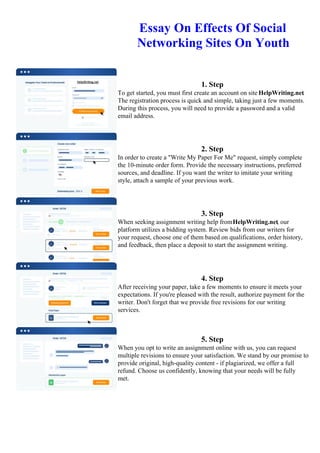 Essay On Effects Of Social
Networking Sites On Youth
1. Step
To get started, you must first create an account on site HelpWriting.net.
The registration process is quick and simple, taking just a few moments.
During this process, you will need to provide a password and a valid
email address.
2. Step
In order to create a "Write My Paper For Me" request, simply complete
the 10-minute order form. Provide the necessary instructions, preferred
sources, and deadline. If you want the writer to imitate your writing
style, attach a sample of your previous work.
3. Step
When seeking assignment writing help fromHelpWriting.net, our
platform utilizes a bidding system. Review bids from our writers for
your request, choose one of them based on qualifications, order history,
and feedback, then place a deposit to start the assignment writing.
4. Step
After receiving your paper, take a few moments to ensure it meets your
expectations. If you're pleased with the result, authorize payment for the
writer. Don't forget that we provide free revisions for our writing
services.
5. Step
When you opt to write an assignment online with us, you can request
multiple revisions to ensure your satisfaction. We stand by our promise to
provide original, high-quality content - if plagiarized, we offer a full
refund. Choose us confidently, knowing that your needs will be fully
met.
Essay On Effects Of Social Networking Sites On YouthEssay On Effects Of Social Networking Sites On Youth
 