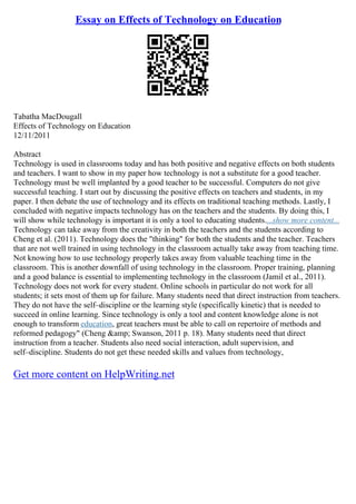 Essay on Effects of Technology on Education
Tabatha MacDougall
Effects of Technology on Education
12/11/2011
Abstract
Technology is used in classrooms today and has both positive and negative effects on both students
and teachers. I want to show in my paper how technology is not a substitute for a good teacher.
Technology must be well implanted by a good teacher to be successful. Computers do not give
successful teaching. I start out by discussing the positive effects on teachers and students, in my
paper. I then debate the use of technology and its effects on traditional teaching methods. Lastly, I
concluded with negative impacts technology has on the teachers and the students. By doing this, I
will show while technology is important it is only a tool to educating students....show more content...
Technology can take away from the creativity in both the teachers and the students according to
Cheng et al. (2011). Technology does the "thinking" for both the students and the teacher. Teachers
that are not well trained in using technology in the classroom actually take away from teaching time.
Not knowing how to use technology properly takes away from valuable teaching time in the
classroom. This is another downfall of using technology in the classroom. Proper training, planning
and a good balance is essential to implementing technology in the classroom (Jamil et al., 2011).
Technology does not work for every student. Online schools in particular do not work for all
students; it sets most of them up for failure. Many students need that direct instruction from teachers.
They do not have the self–discipline or the learning style (specifically kinetic) that is needed to
succeed in online learning. Since technology is only a tool and content knowledge alone is not
enough to transform education, great teachers must be able to call on repertoire of methods and
reformed pedagogy" (Cheng &amp; Swanson, 2011 p. 18). Many students need that direct
instruction from a teacher. Students also need social interaction, adult supervision, and
self–discipline. Students do not get these needed skills and values from technology,
Get more content on HelpWriting.net
 