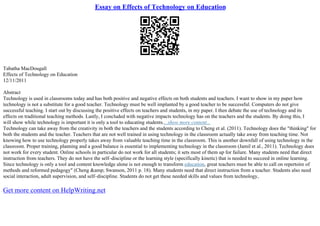 Essay on Effects of Technology on Education
Tabatha MacDougall
Effects of Technology on Education
12/11/2011
Abstract
Technology is used in classrooms today and has both positive and negative effects on both students and teachers. I want to show in my paper how
technology is not a substitute for a good teacher. Technology must be well implanted by a good teacher to be successful. Computers do not give
successful teaching. I start out by discussing the positive effects on teachers and students, in my paper. I then debate the use of technology and its
effects on traditional teaching methods. Lastly, I concluded with negative impacts technology has on the teachers and the students. By doing this, I
will show while technology is important it is only a tool to educating students....show more content...
Technology can take away from the creativity in both the teachers and the students according to Cheng et al. (2011). Technology does the "thinking" for
both the students and the teacher. Teachers that are not well trained in using technology in the classroom actually take away from teaching time. Not
knowing how to use technology properly takes away from valuable teaching time in the classroom. This is another downfall of using technology in the
classroom. Proper training, planning and a good balance is essential to implementing technology in the classroom (Jamil et al., 2011). Technology does
not work for every student. Online schools in particular do not work for all students; it sets most of them up for failure. Many students need that direct
instruction from teachers. They do not have the self–discipline or the learning style (specifically kinetic) that is needed to succeed in online learning.
Since technology is only a tool and content knowledge alone is not enough to transform education, great teachers must be able to call on repertoire of
methods and reformed pedagogy" (Cheng &amp; Swanson, 2011 p. 18). Many students need that direct instruction from a teacher. Students also need
social interaction, adult supervision, and self–discipline. Students do not get these needed skills and values from technology,
Get more content on HelpWriting.net
 