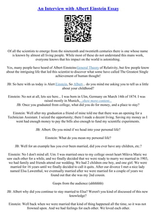 An Interview with Albert Einstein Essay
Of all the scientists to emerge from the nineteenth and twentieth centuries there is one whose name
is known by almost all living people. While most of these do not understand this mans work,
everyone knows that his impact on the world is astonishing.
Yes, many people have heard of Albert EinsteinsGeneral Theory of Relativity, but few people know
about the intriguing life that led this scientist to discover what some have called The Greatest Single
achievement of human thought!
JB: So here with us today is Alert Einstein, So Albert... do you mind me asking you to tell us a little
about your childhood?
Einstein: No not at all, lets see here... I was born in Ulm, Germany on March 14th of 1874. I was
raised mostly in Munich,...show more content...
JB: Once you graduated from college, what did you do for money, and a place to stay?
Einstein: Well after my graduation a friend of mine told me that there was an opening for a
Technician Assistant. I seized the opportunity; there I made a decent living. Saving my money as I
went had enough money to pay the bills also enough to fund my scientific experiments.
JB: Albert. Do you mind if we head into your personal life?
Einstein: What do you mean my personal life?
JB: Well for an example has you ever been married, did you ever have any children, etc.?
Einstein: No I don't mind all. Um. I was married once to my college sweet heart Mileva Maric we
saw each other for a while, and we finally decided that we were ready to marry we married in 1903,
we had family and friends attend our wedding. We had 2 children one boy, and one girl. We were
married for 16 years until we finally decided to call it quits. After our divorce I met a nice lady
named Elsa Lawenthal, we eventually married after we were married for a couple of years we
found out that she was my 2nd cousin.
Gasps from the audience (ahhhhhh)
JB: Albert why did you continue to stay married to Elsa? Weren't you kind of discussed of this new
knowledge?
Einstein: Well back when we were married that kind of thing happened all the time, so it was not
frowned upon. And we had feelings for each other. We loved each other.
 