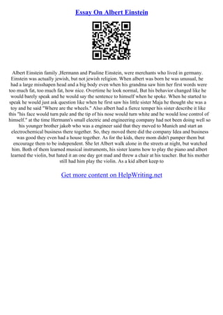 Essay On Albert Einstein
Albert Einstein family ,Hermann and Pauline Einstein, were merchants who lived in germany.
Einstein was actually jewish, but not jewish religion. When albert was born he was unusual, he
had a large misshapen head and a big body even when his grandma saw him her first words were
too much fat, too much fat, how nice. Overtime he look normal, But his behavior changed like he
would barely speak and he would say the sentence to himself when he spoke. When he started to
speak he would just ask question like when he first saw his little sister Maja he thought she was a
toy and he said "Where are the wheels." Also albert had a fierce temper his sister describe it like
this "his face would turn pale and the tip of his nose would turn white and he would lose control of
himself." at the time Hermann's small electric and engineering company had not been doing well so
his younger brother jakob who was a engineer said that they moved to Munich and start an
electrochemical business there together. So, they moved there did the company Idea and business
was good they even had a house together. As for the kids, there mom didn't pamper them but
encourage them to be independent. She let Albert walk alone in the streets at night, but watched
him. Both of them learned musical instruments, his sister learns how to play the piano and albert
learned the violin, but hated it an one day got mad and threw a chair at his teacher. But his mother
still had him play the violin. As a kid albert keep to
Get more content on HelpWriting.net
 