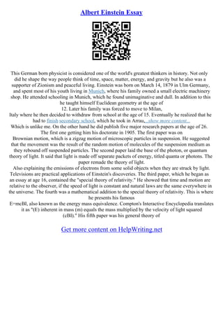 Albert Einstein Essay
This German born physicist is considered one of the world's greatest thinkers in history. Not only
did he shape the way people think of time, space, matter, energy, and gravity but he also was a
supporter of Zionism and peaceful living. Einstein was born on March 14, 1879 in Ulm Germany,
and spent most of his youth living in Munich, where his family owned a small electric machinery
shop. He attended schooling in Munich, which he found unimaginative and dull. In addition to this
he taught himself Euclidean geometry at the age of
12. Later his family was forced to move to Milan,
Italy where he then decided to withdraw from school at the age of 15. Eventually he realized that he
had to finish secondary school, which he took in Arrau,...show more content...
Which is unlike me. On the other hand he did publish five major research papers at the age of 26.
The first one getting him his doctorate in 1905. The first paper was on
Brownian motion, which is a zigzag motion of microscopic particles in suspension. He suggested
that the movement was the result of the random motion of molecules of the suspension medium as
they rebound off suspended particles. The second paper laid the base of the photon, or quantum
theory of light. It said that light is made off separate packets of energy, titled quanta or photons. The
paper remade the theory of light.
Also explaining the emissions of electrons from some solid objects when they are struck by light.
Televisions are practical applications of Einstein's discoveries. The third paper, which he began as
an essay at age 16, contained the "special theory of relativity." He showed that time and motion are
relative to the observer, if the speed of light is constant and natural laws are the same everywhere in
the universe. The fourth was a mathematical addition to the special theory of relativity. This is where
he presents his famous
E=mcВІ, also known as the energy mass equivalence. Compton's Interactive Encyclopedia translates
it as "(E) inherent in mass (m) equals the mass multiplied by the velocity of light squared
(cВІ)." His fifth paper was his general theory of
Get more content on HelpWriting.net
 