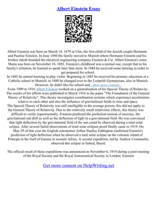 Albert Einstein Essay
Albert Einstein was born on March 14, 1879 in Ulm, the first child of the Jewish couple Hermann
and Pauline Einstein. In June 1880 the family moved to Munich where Hermann Einstein and his
brother Jakob founded the electrical engineering company Einstein & Cie. Albert Einstein's sister
Maria was born on November 18, 1881. Einstein's childhood was a normal one, except that to his
family's irritation, he learned to speak later than most. In 1884 he received some tutoring in order to
get prepared for school.
In 1885 he started learning to play violin. Beginning in 1885 he received his primary education at a
Catholic school in Munich; in 1888 he changed over to the Luitpold–Gymnasium, also in Munich.
However, he didn't like his school and...show more content...
From 1909 to 1916 Albert Einstein worked on a generalization of his Special Theory of Relativity.
The results of his efforts were published in March 1916 in the paper "The Foundation of the General
Theory of Relativity". This theory investigates coordination systems which experience acceleration
relative to each other and also the influence of gravitational fields to time and space.
The Special Theory of Relativity was still intelligible to the average person; this did not apply to
the General Theory of Relativity. Due to the relatively small relativistic effects, this theory was
difficult to verify experimentally. Einstein predicted the perihelion motion of mercury, the
gravitational red shift as well as the deflection of light in a gravitational field. He was convinced
that light deflection by the gravitational field of the sun could be observed during a total solar
eclipse. After several failed observations of total solar eclipses proof finally came in 1919: On
May 29 of that year the English astronomer Arthur Stanley Eddington confirmed Einstein's
prediction of light deflection when he observed a total solar eclipse on the volcanic island of
Principe in the Gulf of Guinea in western Africa. A second expedition, led by Andrew Crommelin,
observed this eclipse in Sobral, Brazil.
The official result of these expeditions was announced on November 6, 1919 during a joint meeting
of the Royal Society and the Royal Astronomical Society in London. Einstein
Get more content on HelpWriting.net
 