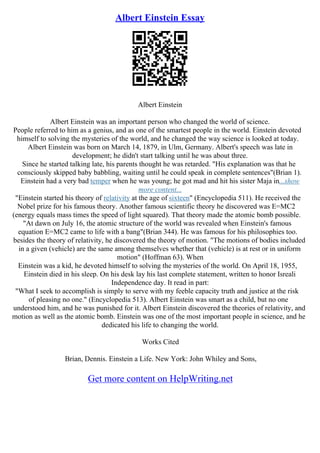Albert Einstein Essay
Albert Einstein
Albert Einstein was an important person who changed the world of science.
People referred to him as a genius, and as one of the smartest people in the world. Einstein devoted
himself to solving the mysteries of the world, and he changed the way science is looked at today.
Albert Einstein was born on March 14, 1879, in Ulm, Germany. Albert's speech was late in
development; he didn't start talking until he was about three.
Since he started talking late, his parents thought he was retarded. "His explanation was that he
consciously skipped baby babbling, waiting until he could speak in complete sentences"(Brian 1).
Einstein had a very bad temper when he was young; he got mad and hit his sister Maja in...show
more content...
"Einstein started his theory of relativity at the age of sixteen" (Encyclopedia 511). He received the
Nobel prize for his famous theory. Another famous scientific theory he discovered was E=MC2
(energy equals mass times the speed of light squared). That theory made the atomic bomb possible.
"At dawn on July 16, the atomic structure of the world was revealed when Einstein's famous
equation E=MC2 came to life with a bang"(Brian 344). He was famous for his philosophies too.
besides the theory of relativity, he discovered the theory of motion. "The motions of bodies included
in a given (vehicle) are the same among themselves whether that (vehicle) is at rest or in uniform
motion" (Hoffman 63). When
Einstein was a kid, he devoted himself to solving the mysteries of the world. On April 18, 1955,
Einstein died in his sleep. On his desk lay his last complete statement, written to honor Isreali
Independence day. It read in part:
"What I seek to accomplish is simply to serve with my feeble capacity truth and justice at the risk
of pleasing no one." (Encyclopedia 513). Albert Einstein was smart as a child, but no one
understood him, and he was punished for it. Albert Einstein discovered the theories of relativity, and
motion as well as the atomic bomb. Einstein was one of the most important people in science, and he
dedicated his life to changing the world.
Works Cited
Brian, Dennis. Einstein a Life. New York: John Whiley and Sons,
Get more content on HelpWriting.net
 