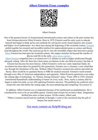 Albert Einstein Essay examples
Albert Einstein
One of the greatest heroes of American(and international) science and culture in the past century has
been German physicist Albert Einstein. Born in 1879, Einstein used his early years to educate
himself and began to think up his own methods for solving his newly found inquiries into science
and higher–level mathematics. In a short time during the beginning of the twentieth century, Einstein
pulled together his research and incredible intellect for unprecedented gains in science and theory
used throughout the world. One need not go far to view the incredible impact that innovative genius
Albert Einstein has had upon the twentieth century. His impact stretches far beyond the reaches of
physics and life in the early...show more content...
Albert Einstein catapulted into a revolution for U.S. defense as well as higher intellectual thought
and goal–setting. After all, there have been many revolutions in the vast field of science, but that of
Einstein has become the most famous. Albert Einstein's work was vastly important Sadly, his
revolution has been taken for granted by this generation. Einstein was a visionary, a new mind that
saw through the limitations of his day. Without Albert Einstein's research into motion and relativity
theory, there would be no quantum theory or MRI for medical research. Einstein's reach extends
through every fiber of American independence and ingenuity. Albert Einstein epitomizes even today
the cutting edge of technology. As "Genius Among Geniuses" states, "From 1905 to 1925, Einstein
transformed humankind's understanding of nature on every scale...Now, nearly a century after he
began to make his mark, we are still exploring Einstein's universe. The problems he could not solve
remain the ones that define the cutting edge, the most tantalizing and compelling."(Levenson 5)
In addition, Albert Einstein was so important because of his intellectual accomplishments. He is
considered by most to be an incredible genius. Einstein had a knack for inventive ideas. Imagination
thrilled him more so than science. Of this matter, Albert said,
"When I examine myself and my methods of thought, I come to the conclusion that the gift of
fantasy has meant more to
Get more content on HelpWriting.net
 