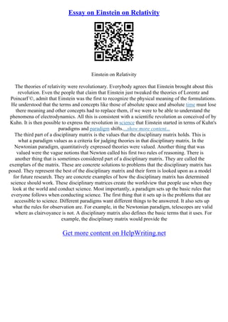 Essay on Einstein on Relativity
Einstein on Relativity
The theories of relativity were revolutionary. Everybody agrees that Einstein brought about this
revolution. Even the people that claim that Einstein just tweaked the theories of Lorentz and
PoincarГ©, admit that Einstein was the first to recognize the physical meaning of the formulations.
He understood that the terms and concepts like those of absolute space and absolute time must lose
there meaning and other concepts had to replace them, if we were to be able to understand the
phenomena of electrodynamics. All this is consistent with a scientific revolution as conceived of by
Kuhn. It is then possible to express the revolution in science that Einstein started in terms of Kuhn's
paradigms and paradigm shifts....show more content...
The third part of a disciplinary matrix is the values that the disciplinary matrix holds. This is
what a paradigm values as a criteria for judging theories in that disciplinary matrix. In the
Newtonian paradigm, quantitatively expressed theories were valued. Another thing that was
valued were the vague notions that Newton called his first two rules of reasoning. There is
another thing that is sometimes considered part of a disciplinary matrix. They are called the
exemplars of the matrix. These are concrete solutions to problems that the disciplinary matrix has
posed. They represent the best of the disciplinary matrix and their form is looked upon as a model
for future research. They are concrete examples of how the disciplinary matrix has determined
science should work. These disciplinary matrices create the worldview that people use when they
look at the world and conduct science. Most importantly, a paradigm sets up the basic rules that
everyone follows when conducting science. The first thing that it sets up is the problems that are
accessible to science. Different paradigms want different things to be answered. It also sets up
what the rules for observation are. For example, in the Newtonian paradigm, telescopes are valid
where as clairvoyance is not. A disciplinary matrix also defines the basic terms that it uses. For
example, the disciplinary matrix would provide the
Get more content on HelpWriting.net
 