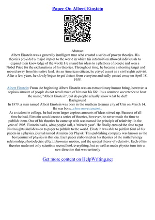 Paper On Albert Einstein
Abstract
Albert Einstein was a generally intelligent man who created a series of proven theories. His
theories provided a major impact to the world in which his information allowed individuals to
expand their knowledge of the world. He shared his ideas to a plethora of people and won a
Nobel Prize for the explanations of his theories. Throughout time, he became a shooting target and
moved away from his native land. As an American citizen, he played a part as a civil rights activist.
After a few years, he slowly begun to get distant from everyone and sadly passed away on April 18,
1955.
Albert Einstein: From the beginning Albert Einstein was an extraordinary human being, however, a
copious amount of people do not recall much of him nor his life. It's a common occurrence to hear
the name, "Albert Einstein", but do people actually know what he did?
Background
In 1879, a man named Albert Einstein was born in the southern German city of Ulm on March 14.
He was born...show more content...
As a student in college, he had even larger copious amounts of ideas stirred up. Because of all
time he had, Einstein would create a series of theories, however, he never made the time to
publish them. One of his theories he came up with was named the principle of relativity. In the
year of 1905, Einstein had a, what people call, a 'miracle year'. He finally created the time to put
his thoughts and ideas on to paper to publish to the world. Einstein was able to publish four of his
papers in a physics journal named Annalen der Physik. This publishing company was known as the
best journal of physics in that era. Each paper elaborated on his theories of the matter/energy
relationship, photoelectric effect, Brownian motion, and the special theory of relativity. Each of his
theories made not only scientists second look everything, but as well as made physics turn into a
new direction that was seriously
Get more content on HelpWriting.net
 