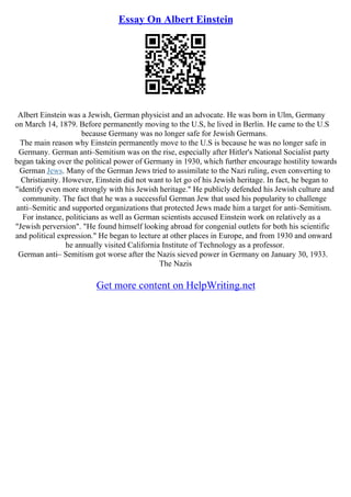 Essay On Albert Einstein
Albert Einstein was a Jewish, German physicist and an advocate. He was born in Ulm, Germany
on March 14, 1879. Before permanently moving to the U.S, he lived in Berlin. He came to the U.S
because Germany was no longer safe for Jewish Germans.
The main reason why Einstein permanently move to the U.S is because he was no longer safe in
Germany. German anti–Semitism was on the rise, especially after Hitler's National Socialist party
began taking over the political power of Germany in 1930, which further encourage hostility towards
German Jews. Many of the German Jews tried to assimilate to the Nazi ruling, even converting to
Christianity. However, Einstein did not want to let go of his Jewish heritage. In fact, he began to
"identify even more strongly with his Jewish heritage." He publicly defended his Jewish culture and
community. The fact that he was a successful German Jew that used his popularity to challenge
anti–Semitic and supported organizations that protected Jews made him a target for anti–Semitism.
For instance, politicians as well as German scientists accused Einstein work on relatively as a
"Jewish perversion". "He found himself looking abroad for congenial outlets for both his scientific
and political expression." He began to lecture at other places in Europe, and from 1930 and onward
he annually visited California Institute of Technology as a professor.
German anti– Semitism got worse after the Nazis sieved power in Germany on January 30, 1933.
The Nazis
Get more content on HelpWriting.net
 