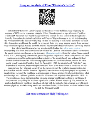Essay on Analysis of Film "Einstein's Letter"
The film titled "Einstein's Letter" depicts the historical events that took place beginning the
summer of 1939; world renowned physicist Albert Einstein agreed to sign a letter to President
Franklin D. Roosevelt that would change the world forever. He was visited at his Long Island
home by Hungarian physicists Leo Szilard and Eugene Wigner in order to get his help in urging
the President to build a nuclear bomb; they felt that the building of this atomic bomb and the treat
of its detonation would save the world. He presumed that a big, scary weapon would deter war and
force nations into peace. Szilard needed Einstein's help to set his theory in motion. Driven by intense
fear of the Nazi Germany having an unbeatable lead on the...show more content...
Prompted by this letter, President Roosevelt ordered the Uranium committee to release the funds to
the atomic project, now known as the top secret Manhattan project. Once the United States entered
World War II, the urgency of the bomb gained heightened importance. After a test proved that chain
reaction was possible and the potential devastation of the atomic bomb was realized, Szilard
drafted another letter to the President urging him not to use the atomic bomb. Before the letter
could be delivered, the President died. On August 05, 1945, the atomic bomb "little boy" was
dropped on Hiroshima, Japan taking thousands of lives. With these events as our focus, we will
examine how they changed society from the perspective of the symbolic interactionists, the
functionalist, and the conflict theorists. "Symbolic interactionists study how people use symbols to
develop their views of the world and to communicate with one another. Symbols define for us what
relationships are... without symbols, our social life would lack sophistication" (Henslin, 2006:15).
The significance these happenings had on social change would mean nothing in our history if
everyone and everything did not have a particular symbol. Unable to specify title, materials, or
goals Albert Einstein would not have been labeled with the status he had achieved as world most
famous physicist, Nazi Germany would not have been feared, Szilard would not have had the ideas
he did, the President would
Get more content on HelpWriting.net
 