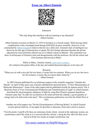 Essay on Albert Einstein
Education
"The only thing that interferes with my learning is my education"
–Albert Einstein
Albert Einstein was born on March 14, 1879 in Germany to a Jewish couple. While having initial
complications with a misshapen head during child birth, he grew normally. However it was
commented by Albert Einstein's relatives that he was a little slow. Einstein's lack of intelligent was
shown by his late age of learning how to speak. His first formal education (besides the private
education he received before school) was at a Catholic school in Munich . This institution was
short–lived because of Einstein's taste and disagreements with the professor. He left the school and
Ulm Germans and moved to Milan .
While in Milan , Einstein wanted...show more content...
He worked at the patent office in the day and studied theoretical physics in his time off.
Research
"When you sit with a nice girl for two hours, it seems like two minutes. When you sit on a hot stove
for two minutes, it seems like two hours that's relativity."
–Albert Einstein
In 1905 Einstein published five revolutionary papers in the scientific magazine "Annalen der
Physik". In April of that same year, Einstein submitted his doctorial thesis, "A New Determination of
Molecular Dimensions". Some of the other papers that he published include his famous article "On A
Heuristic Point of View Concerning the Production and Transformation of Light" in which Einstein
described the electromagnetic radiations of light by using Max Planck's quantum hypothesis.
Einstein states that "in order for an electron to be removed from the cathode, a given quantity of
energy had to be delivered to the atom". This revolutionary publication won him the Nobel Prize in
1921.
Another one of his papers was "On the Electrodynamics of Moving Bodies" in which Einstein
reveals special relativity. In his paper he describes a stationary clock and a clock in motion:
"If at the points A and B of K there are stationary clocks which, viewed in the stationary system, are
synchronous; and if the clock at A is moved with the velocity v along the line AB to B, then on its
arrival at B the two clocks no longer synchronize, but
Get more content on HelpWriting.net
 