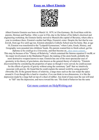 Essay on Albert Einstein
Albert Einstein Einstein was born on March 14, 1879, in Ulm Germany. He lived there with his
parents, Herman and Pauline. After a year in Ulm, due to the failure of his father's electrical and
engineering workshop, the Einstein family moved to Munich (the capital of Bavaria), where after a
year in residence there, Einstein's mother had Maja, Einstein's sister. Despite the fact that he was
Jewish, from age five until age ten, Einstein attended a Catholic School near his home. But, at age
10, Einstein was transferred to the "Luitpold Gymnasium," where Latin, Greek, History, and
Geography were pounded into childrens' heads. His parents wanted him to finish school, get his
diploma so he could go to a University, and then become an...show more content...
This may be because of his "Theory of Relativity," which contained the famous equation E=mcВІ; or
his major involvement in the Manhattan Project, the making of the atom bomb, probably the
most destructive weapon known to man. Einstein has one of the most spectacular uses of
geometry in his theory of gravitation, also known as the general theory of relativity. "Einstein
discovered that by considering the properties of space as though it were curved, he could account
for the effects of gravity of gravity without using the customary "pull" that we intuitively
associate with gravity. He found that he could explain the natural world by using geometry"
(Stwertka 20). In the general theory of relativity, a large mass such as the sun warps the space
around it. Even though this is hard to visualize, if we can think in two dimensions, it is like the
depression made by a large ball on top of a sheet of rubber. Any kind of mass near the sun will tend
to "fall" into the depression, and move toward the sun. This kind of behavior has the same
Get more content on HelpWriting.net
 