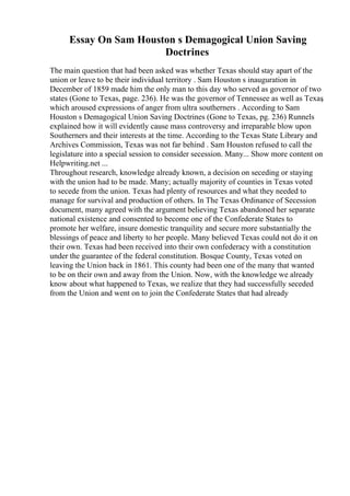Essay On Sam Houston s Demagogical Union Saving
Doctrines
The main question that had been asked was whether Texas should stay apart of the
union or leave to be their individual territory . Sam Houston s inauguration in
December of 1859 made him the only man to this day who served as governor of two
states (Gone to Texas, page. 236). He was the governor of Tennessee as well as Texas
,
which aroused expressions of anger from ultra southerners . According to Sam
Houston s Demagogical Union Saving Doctrines (Gone to Texas, pg. 236) Runnels
explained how it will evidently cause mass controversy and irreparable blow upon
Southerners and their interests at the time. According to the Texas State Library and
Archives Commission, Texas was not far behind . Sam Houston refused to call the
legislature into a special session to consider secession. Many... Show more content on
Helpwriting.net ...
Throughout research, knowledge already known, a decision on seceding or staying
with the union had to be made. Many; actually majority of counties in Texas voted
to secede from the union. Texas had plenty of resources and what they needed to
manage for survival and production of others. In The Texas Ordinance of Secession
document, many agreed with the argument believing Texas abandoned her separate
national existence and consented to become one of the Confederate States to
promote her welfare, insure domestic tranquility and secure more substantially the
blessings of peace and liberty to her people. Many believed Texas could not do it on
their own. Texas had been received into their own confederacy with a constitution
under the guarantee of the federal constitution. Bosque County, Texas voted on
leaving the Union back in 1861. This county had been one of the many that wanted
to be on their own and away from the Union. Now, with the knowledge we already
know about what happened to Texas, we realize that they had successfully seceded
from the Union and went on to join the Confederate States that had already
 