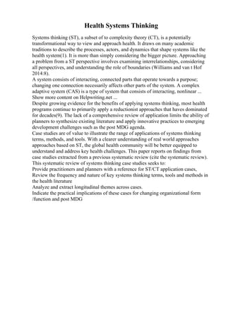 Health Systems Thinking
Systems thinking (ST), a subset of to complexity theory (CT), is a potentially
transformational way to view and approach health. It draws on many academic
traditions to describe the processes, actors, and dynamics that shape systems like the
health system(1). It is more than simply considering the bigger picture. Approaching
a problem from a ST perspective involves examining interrelationships, considering
all perspectives, and understanding the role of boundaries (Williams and van t Hof
2014:8).
A system consists of interacting, connected parts that operate towards a purpose;
changing one connection necessarily affects other parts of the system. A complex
adaptive system (CAS) is a type of system that consists of interacting, nonlinear ...
Show more content on Helpwriting.net ...
Despite growing evidence for the benefits of applying systems thinking, most health
programs continue to primarily apply a reductionist approaches that haves dominated
for decades(9). The lack of a comprehensive review of application limits the ability of
planners to synthesize existing literature and apply innovative practices to emerging
development challenges such as the post MDG agenda.
Case studies are of value to illustrate the range of applications of systems thinking
terms, methods, and tools. With a clearer understanding of real world approaches
approaches based on ST, the global health community will be better equipped to
understand and address key health challenges. This paper reports on findings from
case studies extracted from a previous systematic review (cite the systematic review).
This systematic review of systems thinking case studies seeks to:
Provide practitioners and planners with a reference for ST/CT application cases,
Review the frequency and nature of key systems thinking terms, tools and methods in
the health literature
Analyze and extract longitudinal themes across cases.
Indicate the practical implications of these cases for changing organizational form
/function and post MDG
 