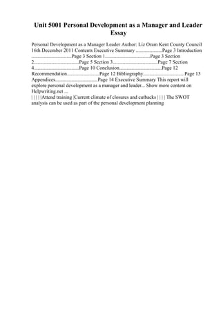 Unit 5001 Personal Development as a Manager and Leader
Essay
Personal Development as a Manager Leader Author: Liz Oram Kent County Council
16th December 2011 Contents Executive Summary .....................Page 3 Introduction
................................Page 3 Section 1....................................Page 3 Section
2....................................Page 5 Section 3....................................Page 7 Section
4....................................Page 10 Conclusion..................................Page 12
Recommendation..........................Page 12 Bibliography.................................Page 13
Appendices..................................Page 14 Executive Summary This report will
explore personal development as a manager and leader... Show more content on
Helpwriting.net ...
| | | | |Attend training |Current climate of closures and cutbacks | | | | The SWOT
analysis can be used as part of the personal development planning
 