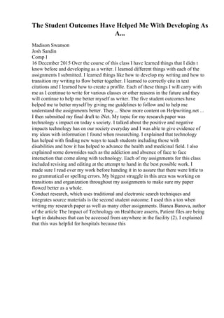 The Student Outcomes Have Helped Me With Developing As
A...
Madison Swanson
Josh Sandin
Comp I
16 December 2015 Over the course of this class I have learned things that I didn t
know before and developing as a writer. I learned different things with each of the
assignments I submitted. I learned things like how to develop my writing and how to
transition my writing to flow better together. I learned to correctly cite in text
citations and I learned how to create a profile. Each of these things I will carry with
me as I continue to write for various classes or other reasons in the future and they
will continue to help me better myself as writer. The five student outcomes have
helped me to better myself by giving me guidelines to follow and to help me
understand the assignments better. They ... Show more content on Helpwriting.net ...
I then submitted my final draft to iNet. My topic for my research paper was
technology s impact on today s society. I talked about the positive and negative
impacts technology has on our society everyday and I was able to give evidence of
my ideas with information I found when researching. I explained that technology
has helped with finding new ways to teach students including those with
disabilities and how it has helped to advance the health and medicinal field. I also
explained some downsides such as the addiction and absence of face to face
interaction that come along with technology. Each of my assignments for this class
included revising and editing at the attempt to hand in the best possible work. I
made sure I read over my work before handing it in to assure that there were little to
no grammatical or spelling errors. My biggest struggle in this area was working on
transitions and organization throughout my assignments to make sure my paper
flowed better as a whole.
Conduct research, which uses traditional and electronic search techniques and
integrates source materials is the second student outcome. I used this a ton when
writing my research paper as well as many other assignments. Bianca Banova, author
of the article The Impact of Technology on Healthcare asserts, Patient files are being
kept in databases that can be accessed from anywhere in the facility (2). I explained
that this was helpful for hospitals because this
 