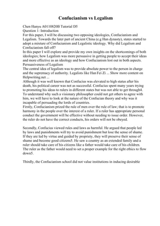 Confucianism vs Legalism
Chen Hanyu A0110820B Tutorial D5
Question 1: Introduction
For this paper, I will be discussing two opposing ideologies, Confucianism and
Legalism. Towards the later part of ancient China (e.g Han dynasty), states started to
adopt a mixture of Confucianism and Legalistic ideology. Why did Legalism and
Confucianism fall off?
In this paper I will explore and provide my own insights on the shortcomings of both
ideologies; how Legalism was more persuasive in getting people to accept their ideas
and more effective as an ideology and how Confucianism lost out in both aspects.
Persuasiveness of Legalism
The central idea of legalism was to provide absolute power to the person in charge
and the supremacy of authority. Legalists like Han Fei Zi ... Show more content on
Helpwriting.net ...
Although it was well known that Confucius was elevated to high status after his
death, his political career was not as successful. Confucius spent many years trying
to promoting his ideas to rulers in different states but was not able to get through4.
To understand why such a visionary philosopher could not get others to agree with
him, we will have to look at the nature of the Confucian theory and why was it
incapable of persuading the lords of countries.
Firstly, Confucianism prized the rule of men over the rule of law; that is to promote
harmony in the people over the interest of a ruler. If a ruler has appropriate personal
conduct the government will be effective without needing to issue order. However,
the ruler do not have the correct conducts, his orders will not be obeyed.
Secondly, Confucius viewed rules and laws as harmful. He argued that people led
by laws and punishments will try to avoid punishment but lose the sense of shame.
If they are led by virtue and guided by propriety, they will preserve their sense of
shame and become good citizens5. He saw a country as an extended family and a
ruler should take care of his citizens like a father would take care of his children.
The ruler as the father would need to set a proper example for the right ethics to flow
down5.
Thirdly, the Confucianism school did not value institutions in inducing desirable
 