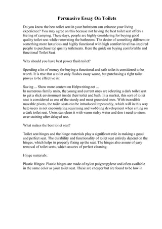 Persuasive Essay On Toilets
Do you know the best toilet seat in your bathroom can enhance your living
experience? You may agree on this because not having the best toilet seat offers a
feeling of camping. These days, people are highly considering for buying good
quality toilet seat while renovating the bathroom. The desire of something different or
something more luxurious and highly functional with high comfort level has inspired
people to purchase top quality toiletseats. Here the guide on buying comfortable and
functional Toilet Seat.
Why should you have best power flush toilet?
Spending a lot of money for buying a functional and safe toilet is considered to be
worth. It is true that a toilet only flushes away waste, but purchasing a right toilet
proves to be effective in:
Saving ... Show more content on Helpwriting.net ...
In numerous family units, the young and current ones are selecting a dark toilet seat
to get a slick environment inside their toilet and bath. In a market, this sort of toilet
seat is considered as one of the sturdy and most grounded ones. With incredible
movable pivots, the toilet seats can be introduced impeccably, which will in this way
help users in not encountering squirming and wobbling development when sitting on
a dark toilet seat. Users can clean it with warm sudsy water and don t need to stress
over staining after delayed use.
What makes the best toilet seat?
Toilet seat hinges and the hinge materials play a significant role in making a good
and perfect seat. The durability and functionality of toilet seat entirely depend on the
hinges, which helps in properly fixing up the seat. The hinges also assure of easy
removal of toilet seats, which assures of perfect cleaning.
Hinge materials:
Plastic Hinges: Plastic hinges are made of nylon polypropylene and often available
in the same color as your toilet seat. These are cheaper but are found to be low in
 