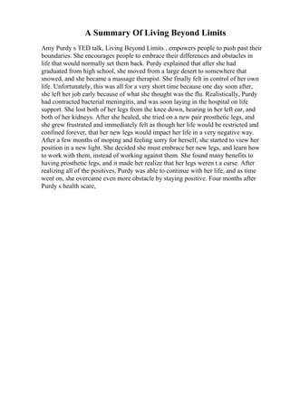 A Summary Of Living Beyond Limits
Amy Purdy s TED talk, Living Beyond Limits , empowers people to push past their
boundaries. She encourages people to embrace their differences and obstacles in
life that would normally set them back. Purdy explained that after she had
graduated from high school, she moved from a large desert to somewhere that
snowed, and she became a massage therapist. She finally felt in control of her own
life. Unfortunately, this was all for a very short time because one day soon after,
she left her job early because of what she thought was the flu. Realistically, Purdy
had contracted bacterial meningitis, and was soon laying in the hospital on life
support. She lost both of her legs from the knee down, hearing in her left ear, and
both of her kidneys. After she healed, she tried on a new pair prosthetic legs, and
she grew frustrated and immediately felt as though her life would be restricted and
confined forever, that her new legs would impact her life in a very negative way.
After a few months of moping and feeling sorry for herself, she started to view her
position in a new light. She decided she must embrace her new legs, and learn how
to work with them, instead of working against them. She found many benefits to
having prosthetic legs, and it made her realize that her legs weren t a curse. After
realizing all of the positives, Purdy was able to continue with her life, and as time
went on, she overcame even more obstacle by staying positive. Four months after
Purdy s health scare,
 