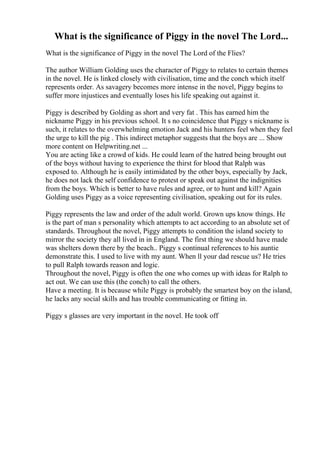 What is the significance of Piggy in the novel The Lord...
What is the significance of Piggy in the novel The Lord of the Flies?
The author William Golding uses the character of Piggy to relates to certain themes
in the novel. He is linked closely with civilisation, time and the conch which itself
represents order. As savagery becomes more intense in the novel, Piggy begins to
suffer more injustices and eventually loses his life speaking out against it.
Piggy is described by Golding as short and very fat . This has earned him the
nickname Piggy in his previous school. It s no coincidence that Piggy s nickname is
such, it relates to the overwhelming emotion Jack and his hunters feel when they feel
the urge to kill the pig . This indirect metaphor suggests that the boys are ... Show
more content on Helpwriting.net ...
You are acting like a crowd of kids. He could learn of the hatred being brought out
of the boys without having to experience the thirst for blood that Ralph was
exposed to. Although he is easily intimidated by the other boys, especially by Jack,
he does not lack the self confidence to protest or speak out against the indignities
from the boys. Which is better to have rules and agree, or to hunt and kill? Again
Golding uses Piggy as a voice representing civilisation, speaking out for its rules.
Piggy represents the law and order of the adult world. Grown ups know things. He
is the part of man s personality which attempts to act according to an absolute set of
standards. Throughout the novel, Piggy attempts to condition the island society to
mirror the society they all lived in in England. The first thing we should have made
was shelters down there by the beach.. Piggy s continual references to his auntie
demonstrate this. I used to live with my aunt. When ll your dad rescue us? He tries
to pull Ralph towards reason and logic.
Throughout the novel, Piggy is often the one who comes up with ideas for Ralph to
act out. We can use this (the conch) to call the others.
Have a meeting. It is because while Piggy is probably the smartest boy on the island,
he lacks any social skills and has trouble communicating or fitting in.
Piggy s glasses are very important in the novel. He took off
 
