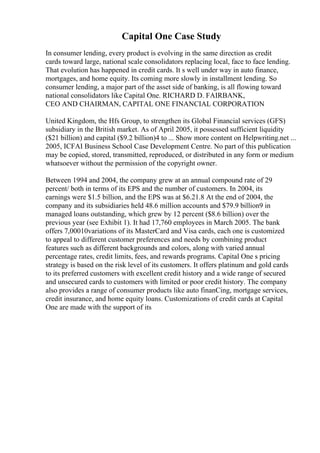 Capital One Case Study
In consumer lending, every product is evolving in the same direction as credit
cards toward large, national scale consolidators replacing local, face to face lending.
That evolution has happened in credit cards. It s well under way in auto finance,
mortgages, and home equity. Its coming more slowly in installment lending. So
consumer lending, a major part of the asset side of banking, is all flowing toward
national consolidators like Capital One. RICHARD D. FAIRBANK,
CEO AND CHAIRMAN, CAPITAL ONE FINANCIAL CORPORATION
United Kingdom, the Hfs Group, to strengthen its Global Financial services (GFS)
subsidiary in the British market. As of April 2005, it possessed sufficient liquidity
($21 billion) and capital ($9.2 billion)4 to ... Show more content on Helpwriting.net ...
2005, ICFAI Business School Case Development Centre. No part of this publication
may be copied, stored, transmitted, reproduced, or distributed in any form or medium
whatsoever without the permission of the copyright owner.
Between 1994 and 2004, the company grew at an annual compound rate of 29
percent/ both in terms of its EPS and the number of customers. In 2004, its
earnings were $1.5 billion, and the EPS was at $6.21.8 At the end of 2004, the
company and its subsidiaries held 48.6 million accounts and $79.9 billion9 in
managed loans outstanding, which grew by 12 percent ($8.6 billion) over the
previous year (see Exhibit 1). It had 17,760 employees in March 2005. The bank
offers 7,00010variations of its MasterCard and Visa cards, each one is customized
to appeal to different customer preferences and needs by combining product
features such as different backgrounds and colors, along with varied annual
percentage rates, credit limits, fees, and rewards programs. Capital One s pricing
strategy is based on the risk level of its customers. It offers platinum and gold cards
to its preferred customers with excellent credit history and a wide range of secured
and unsecured cards to customers with limited or poor credit history. The company
also provides a range of consumer products like auto finanCing, mortgage services,
credit insurance, and home equity loans. Customizations of credit cards at Capital
One are made with the support of its
 