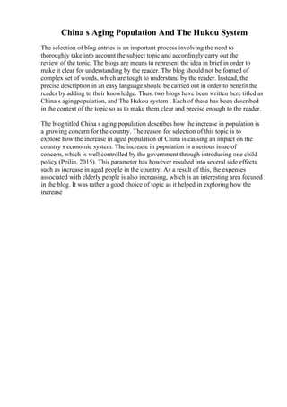 China s Aging Population And The Hukou System
The selection of blog entries is an important process involving the need to
thoroughly take into account the subject topic and accordingly carry out the
review of the topic. The blogs are means to represent the idea in brief in order to
make it clear for understanding by the reader. The blog should not be formed of
complex set of words, which are tough to understand by the reader. Instead, the
precise description in an easy language should be carried out in order to benefit the
reader by adding to their knowledge. Thus, two blogs have been written here titled as
China s agingpopulation, and The Hukou system . Each of these has been described
in the context of the topic so as to make them clear and precise enough to the reader.
The blog titled China s aging population describes how the increase in population is
a growing concern for the country. The reason for selection of this topic is to
explore how the increase in aged population of China is causing an impact on the
country s economic system. The increase in population is a serious issue of
concern, which is well controlled by the government through introducing one child
policy (Peilin, 2015). This parameter has however resulted into several side effects
such as increase in aged people in the country. As a result of this, the expenses
associated with elderly people is also increasing, which is an interesting area focused
in the blog. It was rather a good choice of topic as it helped in exploring how the
increase
 