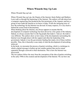 Where Wizards Stay Up Late
Where Wizards Stay up Late
Where Wizards Stay up Late, the Origins of the Internet. Katie Hafner and Matthew
Lyon walk us through the beginnings of the Internet. The authors will talk about how
a computer engineering firm produced the first prototypes of the Arpanet, and how a
group of men made the Internet as we know it today. It tells the intriguing story of
how the technology for the Internet was devised. In many respects, it is very much a
behind the scenes kind of documentary.
When thinking about the Internet, one always appears to assume that the
development of computer technology has been driven by a few giants of the industry.
Indeed, we always assume that it is the big people that made it. And yet, the truth is
very different. The authors show us how many of the developments surrounding the
Internet were brought about with the support and often the leadership of the
government. Indeed, it was the government funding that made a lot of these realities
possible. Thus, this is basically a case study of what the development of networking
achieved.
In the book, we encounter the process of packet switching, which is a technique in
which a digital message is broken up into smaller packets that can be routed
separately through a network to their destination. This is how the Internet was
discovered.
The two authors follow the story from the conception of the idea of packet switching
in the early 1960s to the creation and development of the Internet. We see how one
 