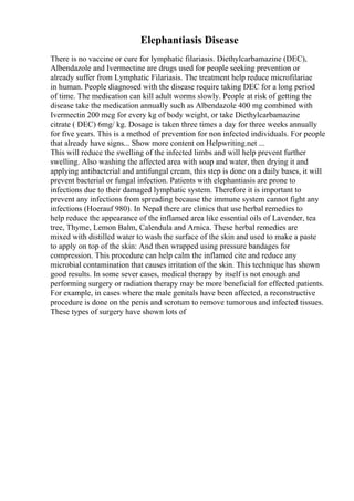 Elephantiasis Disease
There is no vaccine or cure for lymphatic filariasis. Diethylcarbamazine (DEC),
Albendazole and Ivermectine are drugs used for people seeking prevention or
already suffer from Lymphatic Filariasis. The treatment help reduce microfilariae
in human. People diagnosed with the disease require taking DEC for a long period
of time. The medication can kill adult worms slowly. People at risk of getting the
disease take the medication annually such as Albendazole 400 mg combined with
Ivermectin 200 mcg for every kg of body weight, or take Diethylcarbamazine
citrate ( DEC) 6mg/ kg. Dosage is taken three times a day for three weeks annually
for five years. This is a method of prevention for non infected individuals. For people
that already have signs... Show more content on Helpwriting.net ...
This will reduce the swelling of the infected limbs and will help prevent further
swelling. Also washing the affected area with soap and water, then drying it and
applying antibacterial and antifungal cream, this step is done on a daily bases, it will
prevent bacterial or fungal infection. Patients with elephantiasis are prone to
infections due to their damaged lymphatic system. Therefore it is important to
prevent any infections from spreading because the immune system cannot fight any
infections (Hoerauf 980). In Nepal there are clinics that use herbal remedies to
help reduce the appearance of the inflamed area like essential oils of Lavender, tea
tree, Thyme, Lemon Balm, Calendula and Arnica. These herbal remedies are
mixed with distilled water to wash the surface of the skin and used to make a paste
to apply on top of the skin: And then wrapped using pressure bandages for
compression. This procedure can help calm the inflamed cite and reduce any
microbial contamination that causes irritation of the skin. This technique has shown
good results. In some sever cases, medical therapy by itself is not enough and
performing surgery or radiation therapy may be more beneficial for effected patients.
For example, in cases where the male genitals have been affected, a reconstructive
procedure is done on the penis and scrotum to remove tumorous and infected tissues.
These types of surgery have shown lots of
 