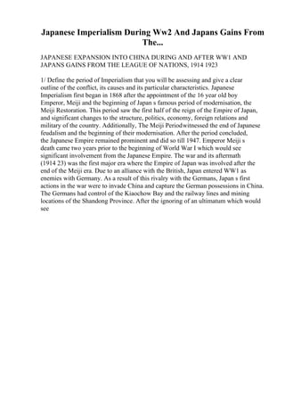 Japanese Imperialism During Ww2 And Japans Gains From
The...
JAPANESE EXPANSION INTO CHINA DURING AND AFTER WW1 AND
JAPANS GAINS FROM THE LEAGUE OF NATIONS, 1914 1923
1/ Define the period of Imperialism that you will be assessing and give a clear
outline of the conflict, its causes and its particular characteristics. Japanese
Imperialism first began in 1868 after the appointment of the 16 year old boy
Emperor, Meiji and the beginning of Japan s famous period of modernisation, the
Meiji Restoration. This period saw the first half of the reign of the Empire of Japan,
and significant changes to the structure, politics, economy, foreign relations and
military of the country. Additionally, The Meiji Periodwitnessed the end of Japanese
feudalism and the beginning of their modernisation. After the period concluded,
the Japanese Empire remained prominent and did so till 1947. Emperor Meiji s
death came two years prior to the beginning of World War I which would see
significant involvement from the Japanese Empire. The war and its aftermath
(1914 23) was the first major era where the Empire of Japan was involved after the
end of the Meiji era. Due to an alliance with the British, Japan entered WW1 as
enemies with Germany. As a result of this rivalry with the Germans, Japan s first
actions in the war were to invade China and capture the German possessions in China.
The Germans had control of the Kiaochow Bay and the railway lines and mining
locations of the Shandong Province. After the ignoring of an ultimatum which would
see
 