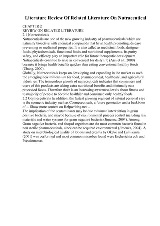 Literature Review Of Related Literature On Nutraceutical
CHAPTER 2
REVIEW ON RELATED LITERATURE
2.1 Nutraceuticals
Nutraceuticals are one of the new growing industry of pharmaceuticals which are
naturally bioactive with chemical compounds that have health promoting, disease
preventing or medicinal properties. It is also called as medicinal foods, designer
foods, phytochemicals, functional foods and nutritional supplements. Its purity
safety, and efficacy play an important role for future therapeutic development.
Nutraceuticals continue to arise as convenient for daily life (Arsi et al., 2000)
because it brings health benefits quicker than eating conventional healthy foods
(Chang, 2000).
Globally, Nutraceuticals keeps on developing and expanding in the market as such
the emerging new millennium for food, pharmaceutical, healthcare, and agricultural
industries. The tremendous growth of nutraceuticals indicates that consumers and
users of this products are taking extra nutritional benefits and minimally eats
processed foods. Therefore there is an increasing awareness levels about fitness and
to majority of people to become healthier and consumed only healthy foods.
2.2 Cosmeceuticals In addition, the fastest growing segment of natural personal care
is the cosmetic industry such as Cosmeceuticals, a future generation and a backbone
of ... Show more content on Helpwriting.net ...
The implication of the contaminants may be due to human intervention in gram
positive bacteria, and maybe because of environmental process control including raw
materials and water systems for gram negative bacteria (Jimenez, 2004). Among
Gram negative bacteria, rod shaped organism are the most common bacteria found in
non sterile pharmaceuticals, since can be acquired environmental (Jimenez, 2004). A
study on microbiological quality of lotions and creams by Okeke and Lamikanra
(2001) was performed and most common microbes found were Escherichia coli and
Pseudomonas
 