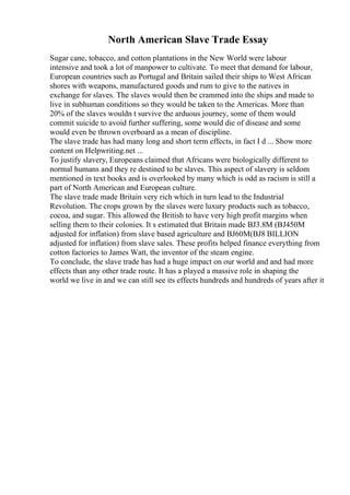 North American Slave Trade Essay
Sugar cane, tobacco, and cotton plantations in the New World were labour
intensive and took a lot of manpower to cultivate. To meet that demand for labour,
European countries such as Portugal and Britain sailed their ships to West African
shores with weapons, manufactured goods and rum to give to the natives in
exchange for slaves. The slaves would then be crammed into the ships and made to
live in subhuman conditions so they would be taken to the Americas. More than
20% of the slaves wouldn t survive the arduous journey, some of them would
commit suicide to avoid further suffering, some would die of disease and some
would even be thrown overboard as a mean of discipline.
The slave trade has had many long and short term effects, in fact I d ... Show more
content on Helpwriting.net ...
To justify slavery, Europeans claimed that Africans were biologically different to
normal humans and they re destined to be slaves. This aspect of slavery is seldom
mentioned in text books and is overlooked by many which is odd as racism is still a
part of North American and European culture.
The slave trade made Britain very rich which in turn lead to the Industrial
Revolution. The crops grown by the slaves were luxury products such as tobacco,
cocoa, and sugar. This allowed the British to have very high profit margins when
selling them to their colonies. It s estimated that Britain made ВЈ3.8M (ВЈ450M
adjusted for inflation) from slave based agriculture and ВЈ60M(ВЈ8 BILLION
adjusted for inflation) from slave sales. These profits helped finance everything from
cotton factories to James Watt, the inventor of the steam engine.
To conclude, the slave trade has had a huge impact on our world and and had more
effects than any other trade route. It has a played a massive role in shaping the
world we live in and we can still see its effects hundreds and hundreds of years after it
 