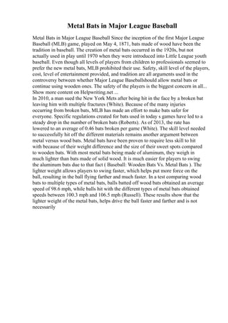 Metal Bats in Major League Baseball
Metal Bats in Major League Baseball Since the inception of the first Major League
Baseball (MLB) game, played on May 4, 1871, bats made of wood have been the
tradition in baseball. The creation of metal bats occurred in the 1920s, but not
actually used in play until 1970 when they were introduced into Little League youth
baseball. Even though all levels of players from children to professionals seemed to
prefer the new metal bats, MLB prohibited their use. Safety, skill level of the players,
cost, level of entertainment provided, and tradition are all arguments used in the
controversy between whether Major League Baseballshould allow metal bats or
continue using wooden ones. The safety of the players is the biggest concern in all...
Show more content on Helpwriting.net ...
In 2010, a man sued the New York Mets after being hit in the face by a broken bat
leaving him with multiple fractures (White). Because of the many injuries
occurring from broken bats, MLB has made an effort to make bats safer for
everyone. Specific regulations created for bats used in today s games have led to a
steady drop in the number of broken bats (Roberts). As of 2013, the rate has
lowered to an average of 0.46 bats broken per game (White). The skill level needed
to successfully hit off the different materials remains another argument between
metal versus wood bats. Metal bats have been proven to require less skill to hit
with because of their weight difference and the size of their sweet spots compared
to wooden bats. With most metal bats being made of aluminum, they weigh in
much lighter than bats made of solid wood. It is much easier for players to swing
the aluminum bats due to that fact ( Baseball: Wooden Bats Vs. Metal Bats ). The
lighter weight allows players to swing faster, which helps put more force on the
ball, resulting in the ball flying farther and much faster. In a test comparing wood
bats to multiple types of metal bats, balls batted off wood bats obtained an average
speed of 98.6 mph, while balls hit with the different types of metal bats obtained
speeds between 100.3 mph and 106.5 mph (Russell). These results show that the
lighter weight of the metal bats, helps drive the ball faster and farther and is not
necessarily
 